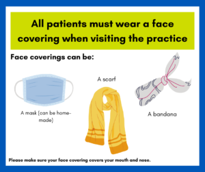Advice showing what a face covering could be: A mask (can be homemade), a scarf, a bandana. Accompanied by the words "All patients must wear a face covering when visiting the practice. Please make sure your face covering covers your mouth and nose."